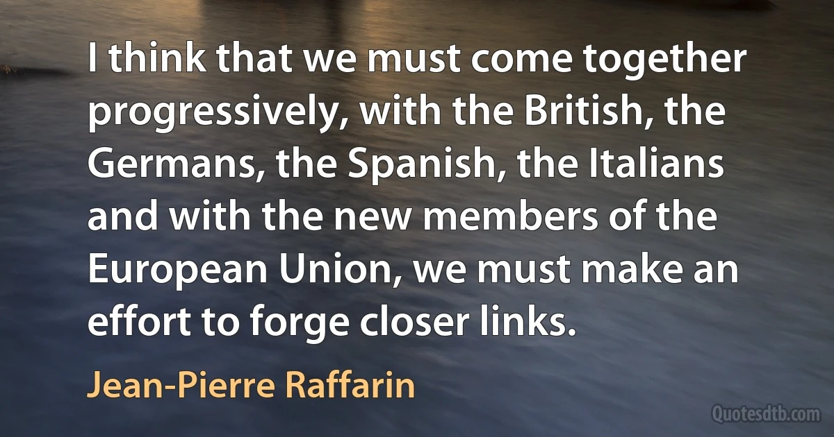 I think that we must come together progressively, with the British, the Germans, the Spanish, the Italians and with the new members of the European Union, we must make an effort to forge closer links. (Jean-Pierre Raffarin)