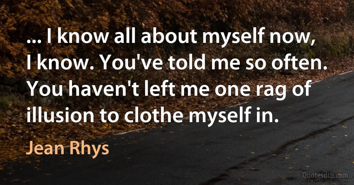 ... I know all about myself now, I know. You've told me so often. You haven't left me one rag of illusion to clothe myself in. (Jean Rhys)