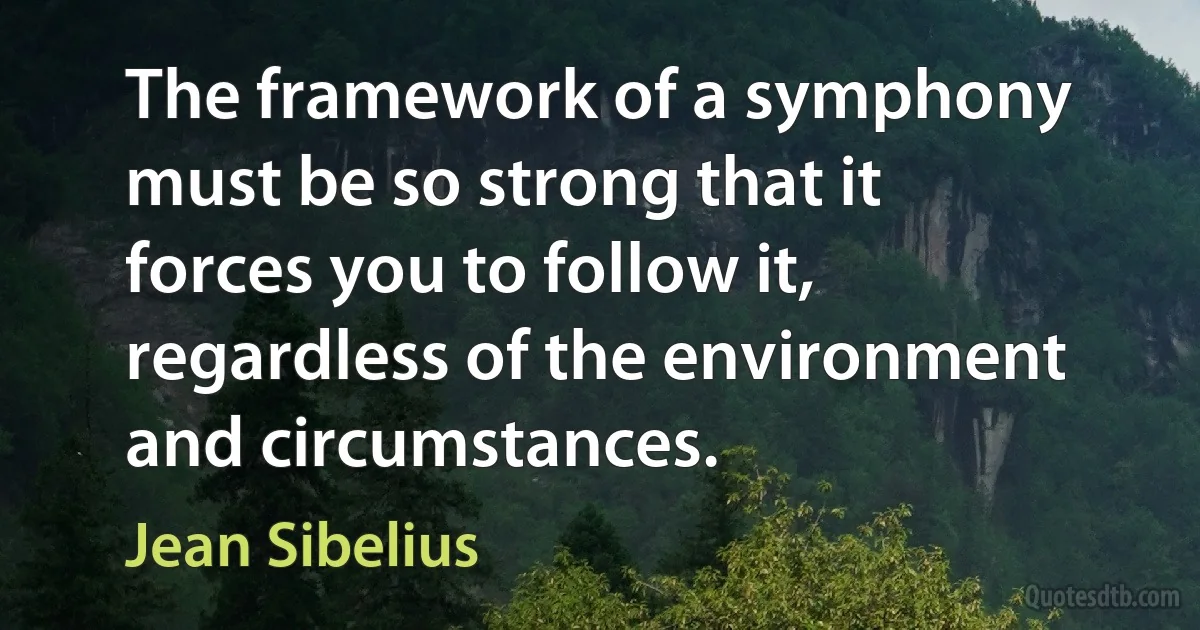 The framework of a symphony must be so strong that it forces you to follow it, regardless of the environment and circumstances. (Jean Sibelius)