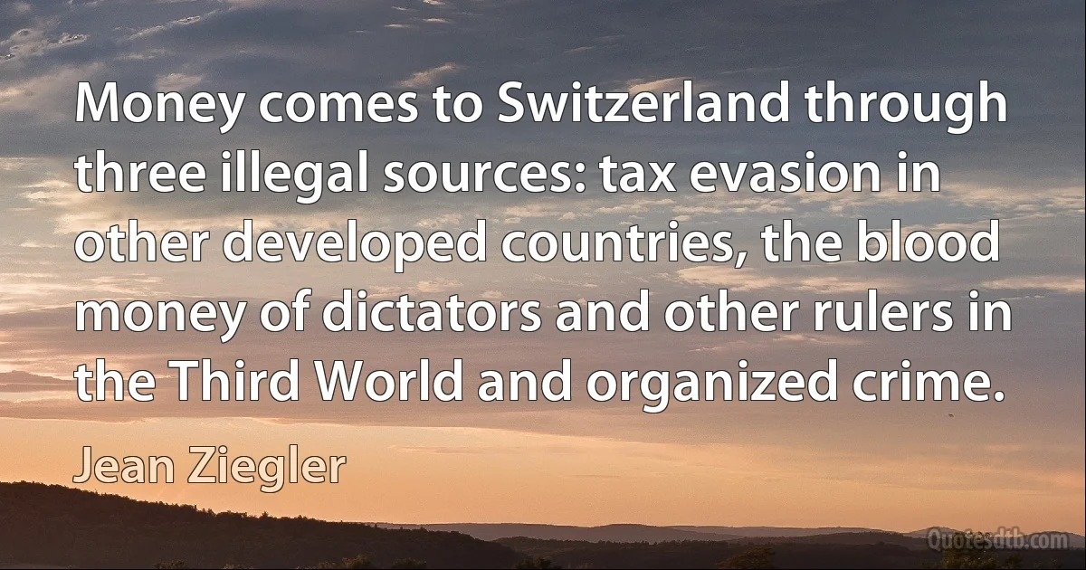 Money comes to Switzerland through three illegal sources: tax evasion in other developed countries, the blood money of dictators and other rulers in the Third World and organized crime. (Jean Ziegler)