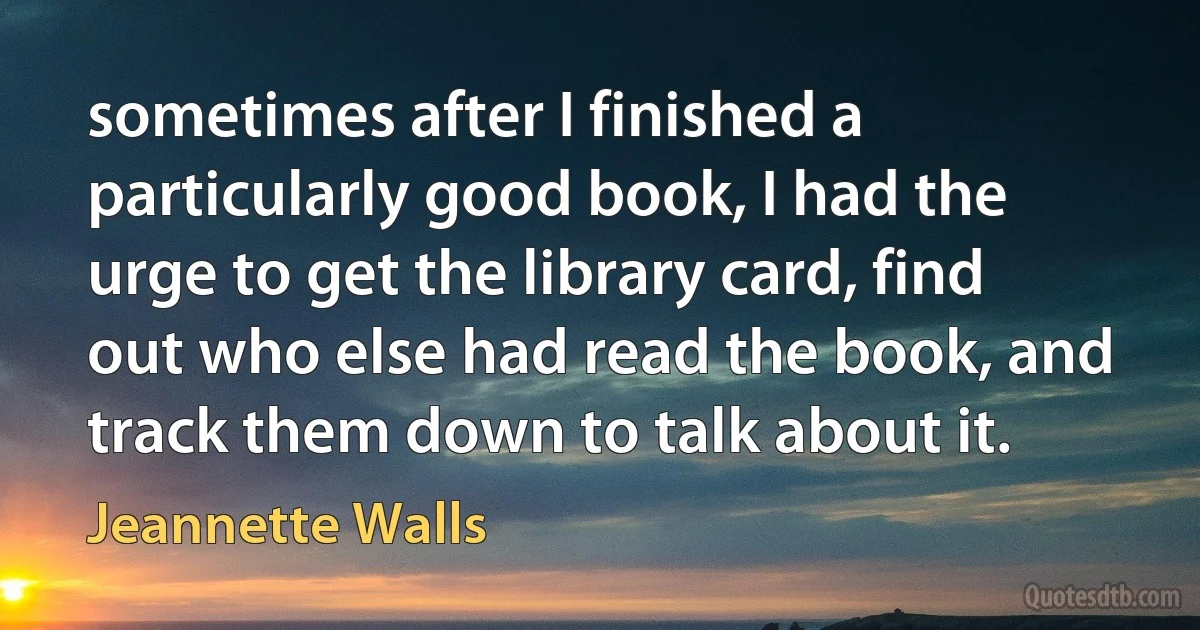 sometimes after I finished a particularly good book, I had the urge to get the library card, find out who else had read the book, and track them down to talk about it. (Jeannette Walls)