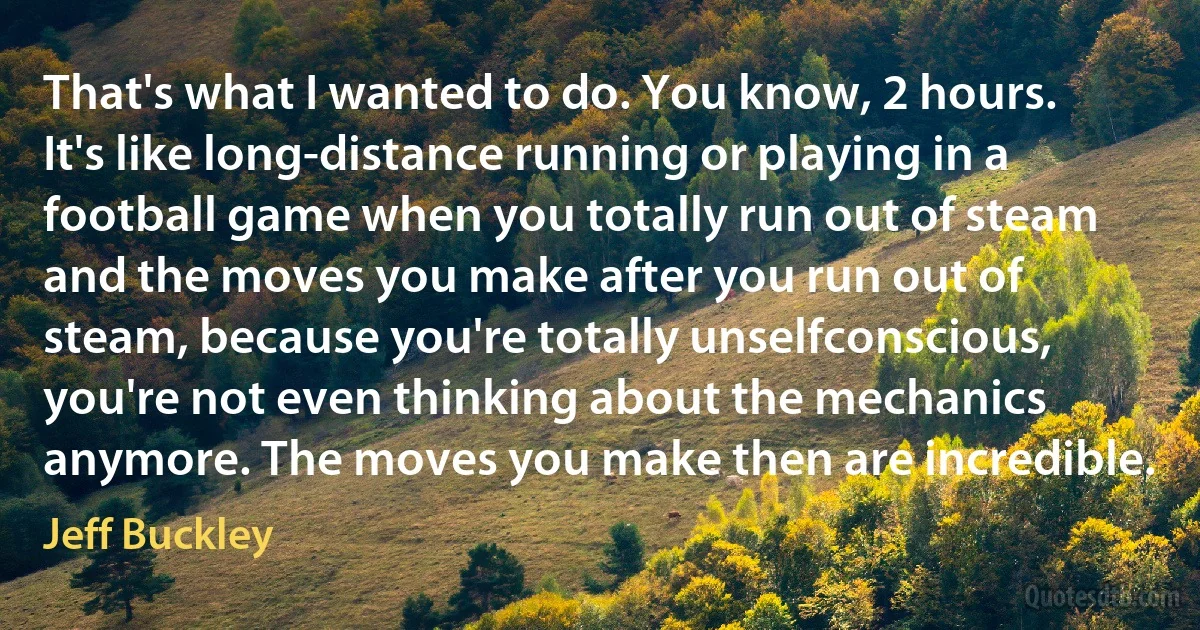 That's what I wanted to do. You know, 2 hours. It's like long-distance running or playing in a football game when you totally run out of steam and the moves you make after you run out of steam, because you're totally unselfconscious, you're not even thinking about the mechanics anymore. The moves you make then are incredible. (Jeff Buckley)