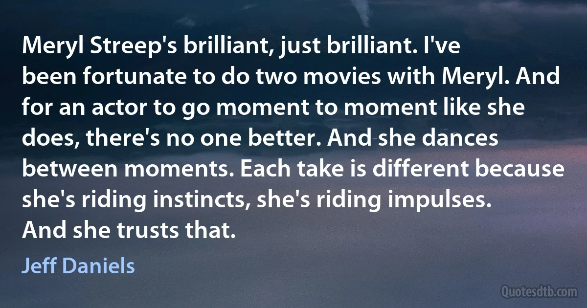 Meryl Streep's brilliant, just brilliant. I've been fortunate to do two movies with Meryl. And for an actor to go moment to moment like she does, there's no one better. And she dances between moments. Each take is different because she's riding instincts, she's riding impulses. And she trusts that. (Jeff Daniels)