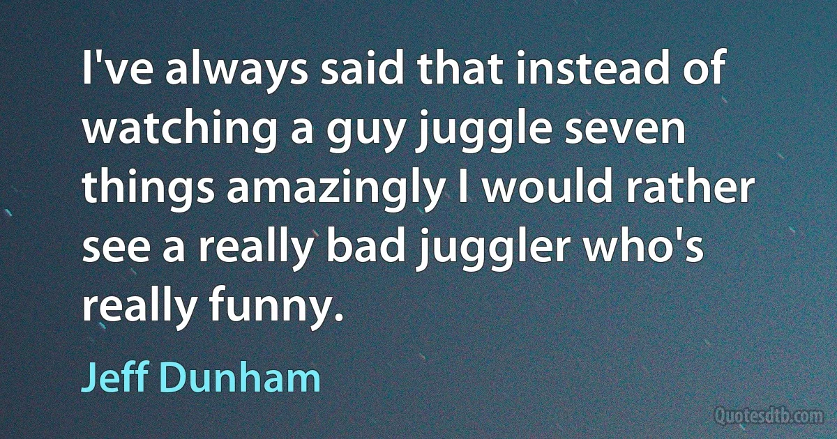 I've always said that instead of watching a guy juggle seven things amazingly I would rather see a really bad juggler who's really funny. (Jeff Dunham)