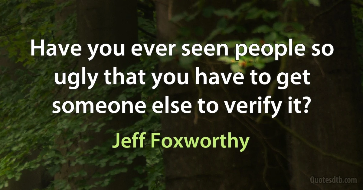 Have you ever seen people so ugly that you have to get someone else to verify it? (Jeff Foxworthy)