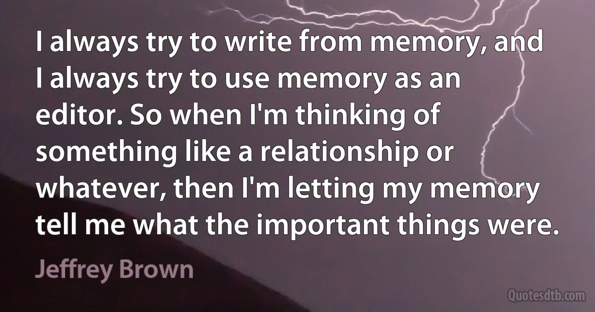 I always try to write from memory, and I always try to use memory as an editor. So when I'm thinking of something like a relationship or whatever, then I'm letting my memory tell me what the important things were. (Jeffrey Brown)