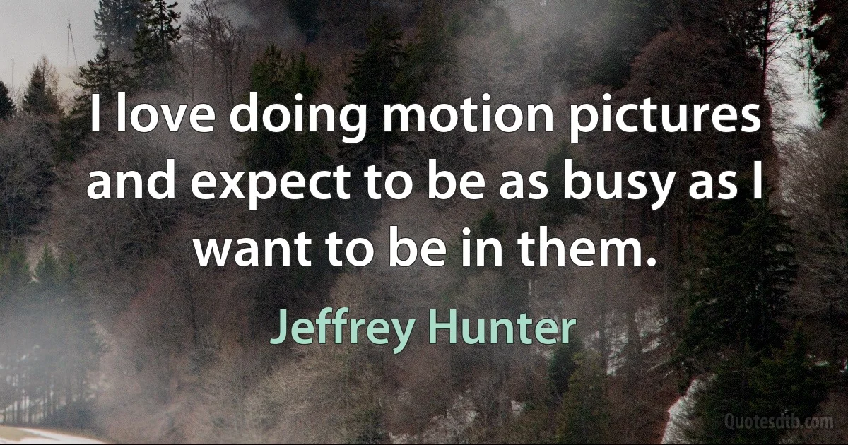 I love doing motion pictures and expect to be as busy as I want to be in them. (Jeffrey Hunter)