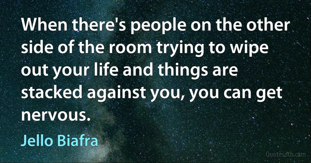 When there's people on the other side of the room trying to wipe out your life and things are stacked against you, you can get nervous. (Jello Biafra)