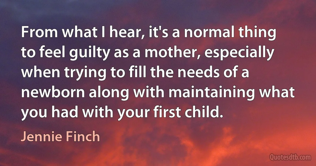 From what I hear, it's a normal thing to feel guilty as a mother, especially when trying to fill the needs of a newborn along with maintaining what you had with your first child. (Jennie Finch)