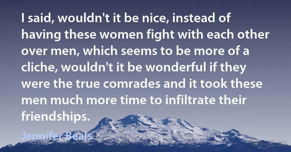 I said, wouldn't it be nice, instead of having these women fight with each other over men, which seems to be more of a cliche, wouldn't it be wonderful if they were the true comrades and it took these men much more time to infiltrate their friendships. (Jennifer Beals)