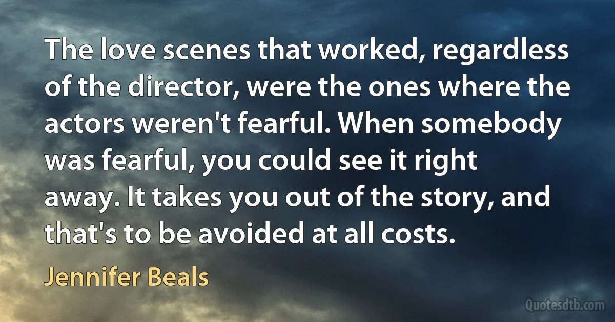 The love scenes that worked, regardless of the director, were the ones where the actors weren't fearful. When somebody was fearful, you could see it right away. It takes you out of the story, and that's to be avoided at all costs. (Jennifer Beals)