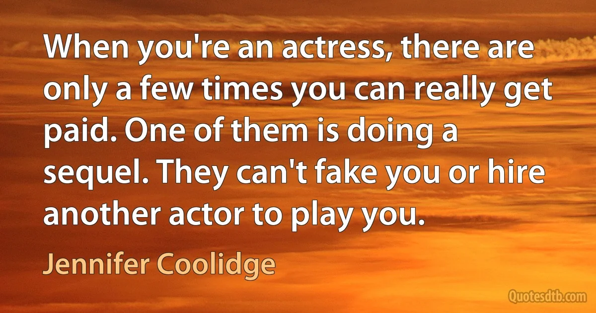 When you're an actress, there are only a few times you can really get paid. One of them is doing a sequel. They can't fake you or hire another actor to play you. (Jennifer Coolidge)