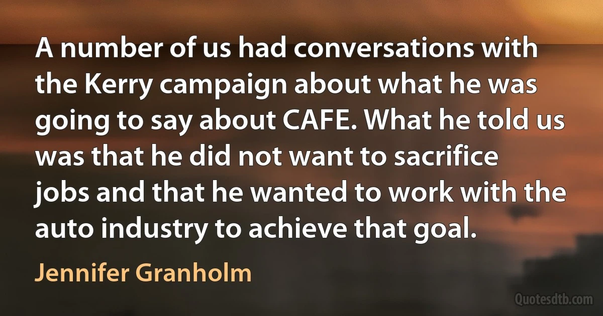 A number of us had conversations with the Kerry campaign about what he was going to say about CAFE. What he told us was that he did not want to sacrifice jobs and that he wanted to work with the auto industry to achieve that goal. (Jennifer Granholm)