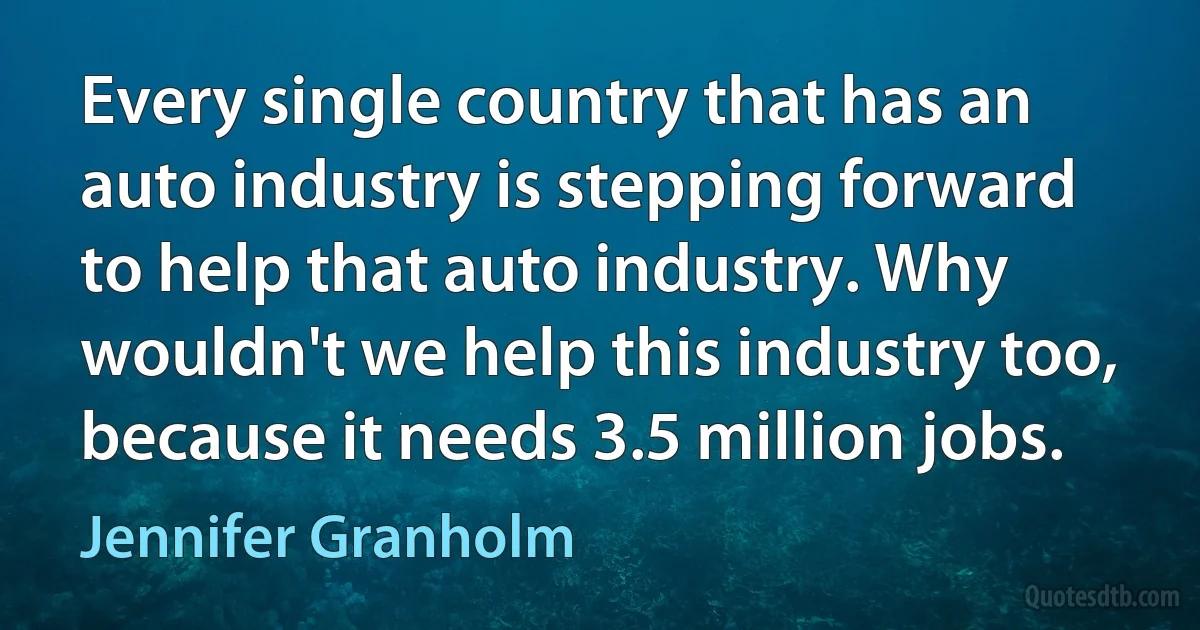 Every single country that has an auto industry is stepping forward to help that auto industry. Why wouldn't we help this industry too, because it needs 3.5 million jobs. (Jennifer Granholm)