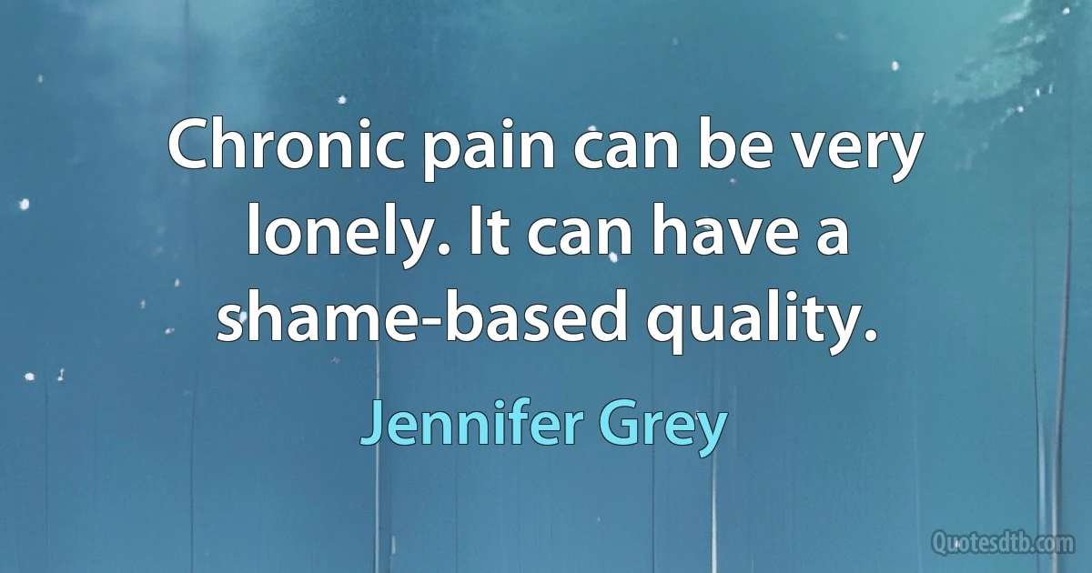 Chronic pain can be very lonely. It can have a shame-based quality. (Jennifer Grey)