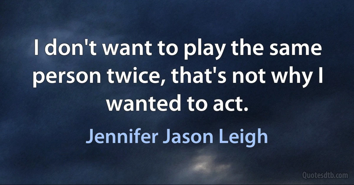 I don't want to play the same person twice, that's not why I wanted to act. (Jennifer Jason Leigh)