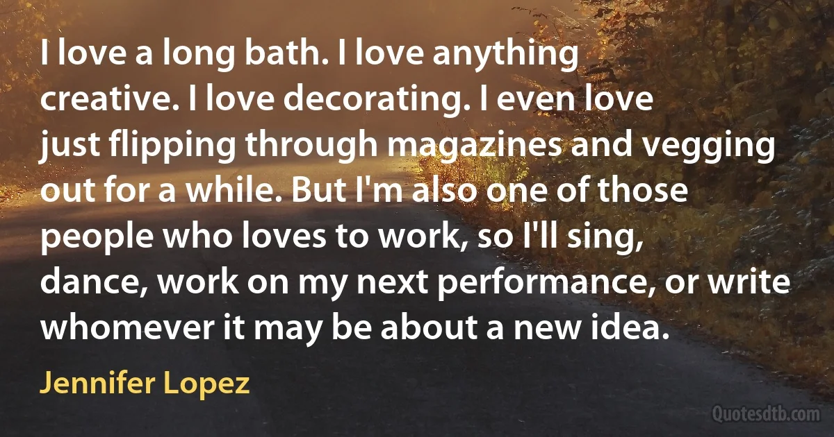 I love a long bath. I love anything creative. I love decorating. I even love just flipping through magazines and vegging out for a while. But I'm also one of those people who loves to work, so I'll sing, dance, work on my next performance, or write whomever it may be about a new idea. (Jennifer Lopez)