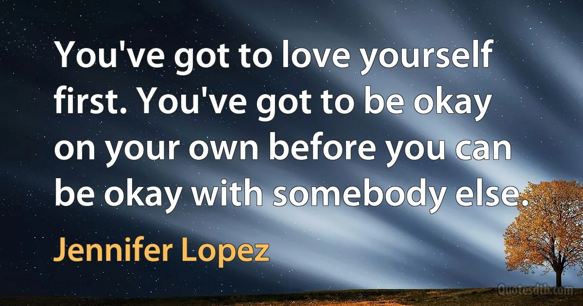 You've got to love yourself first. You've got to be okay on your own before you can be okay with somebody else. (Jennifer Lopez)