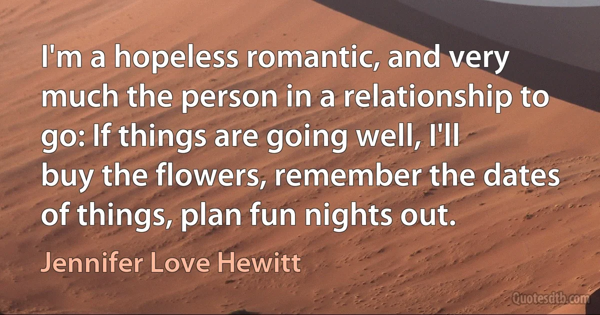 I'm a hopeless romantic, and very much the person in a relationship to go: If things are going well, I'll buy the flowers, remember the dates of things, plan fun nights out. (Jennifer Love Hewitt)