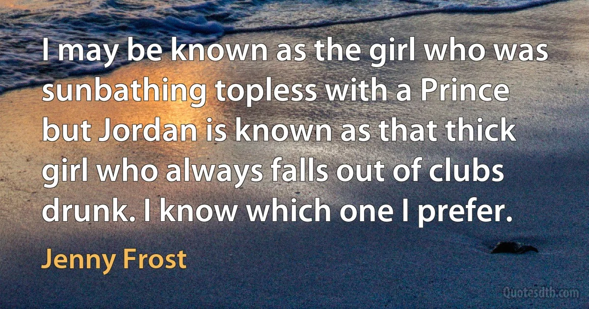 I may be known as the girl who was sunbathing topless with a Prince but Jordan is known as that thick girl who always falls out of clubs drunk. I know which one I prefer. (Jenny Frost)