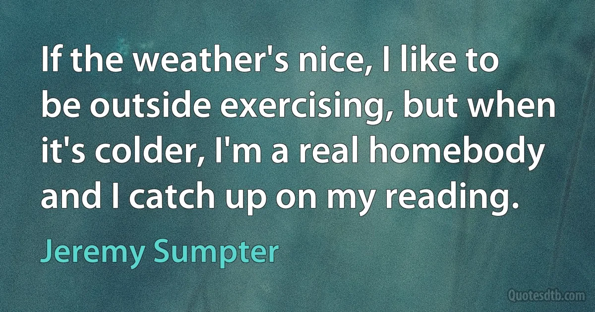 If the weather's nice, I like to be outside exercising, but when it's colder, I'm a real homebody and I catch up on my reading. (Jeremy Sumpter)