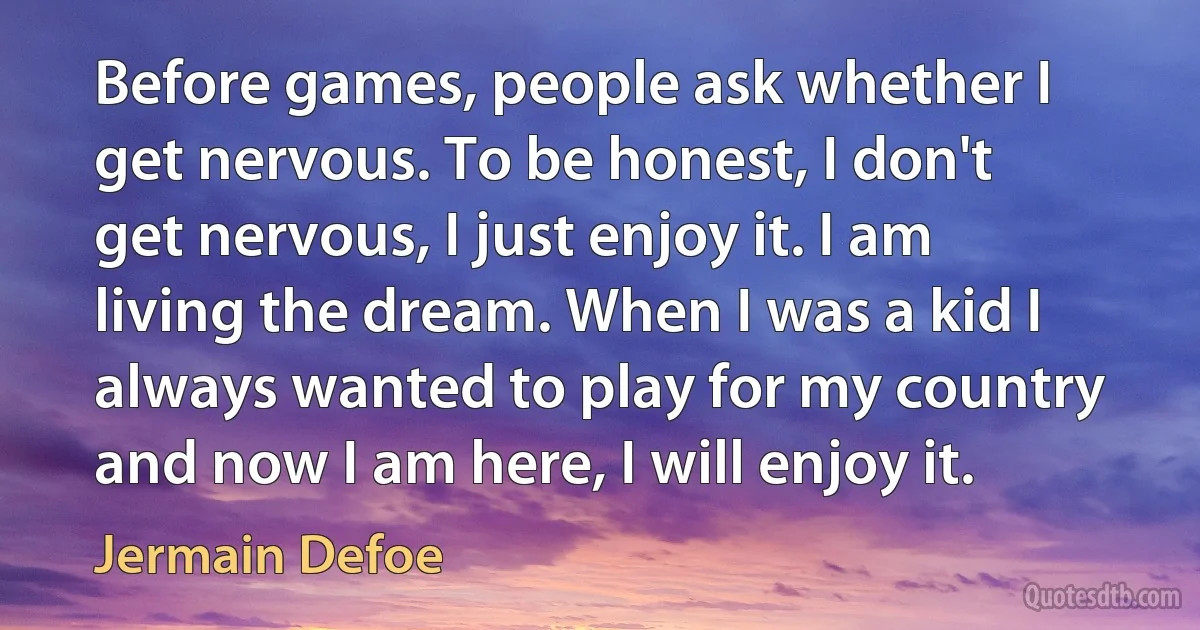 Before games, people ask whether I get nervous. To be honest, I don't get nervous, I just enjoy it. I am living the dream. When I was a kid I always wanted to play for my country and now I am here, I will enjoy it. (Jermain Defoe)