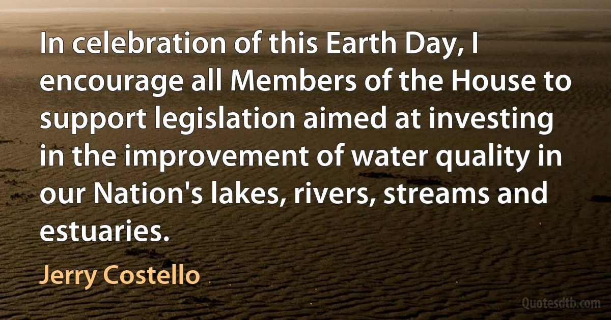 In celebration of this Earth Day, I encourage all Members of the House to support legislation aimed at investing in the improvement of water quality in our Nation's lakes, rivers, streams and estuaries. (Jerry Costello)