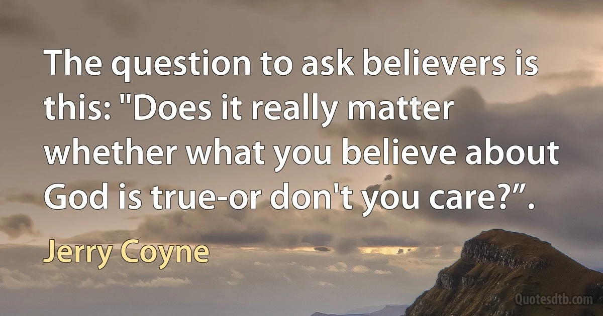 The question to ask believers is this: "Does it really matter whether what you believe about God is true-or don't you care?”. (Jerry Coyne)