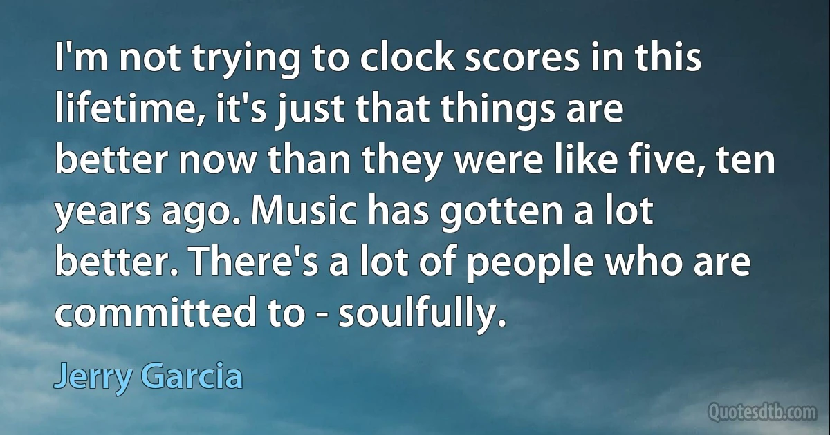 I'm not trying to clock scores in this lifetime, it's just that things are better now than they were like five, ten years ago. Music has gotten a lot better. There's a lot of people who are committed to - soulfully. (Jerry Garcia)