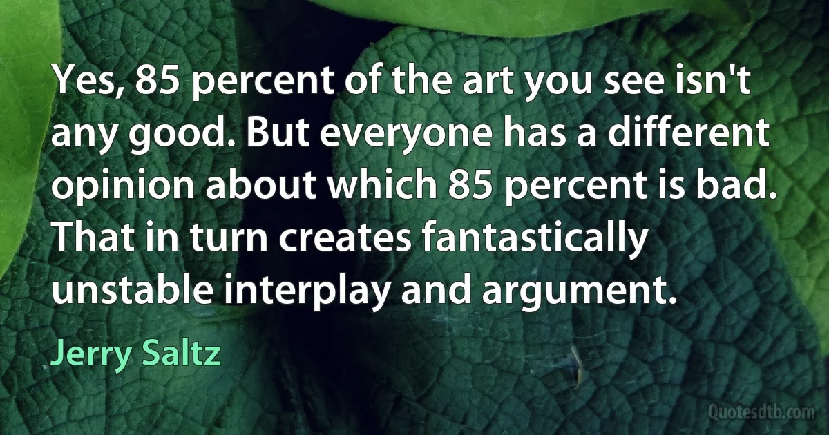 Yes, 85 percent of the art you see isn't any good. But everyone has a different opinion about which 85 percent is bad. That in turn creates fantastically unstable interplay and argument. (Jerry Saltz)