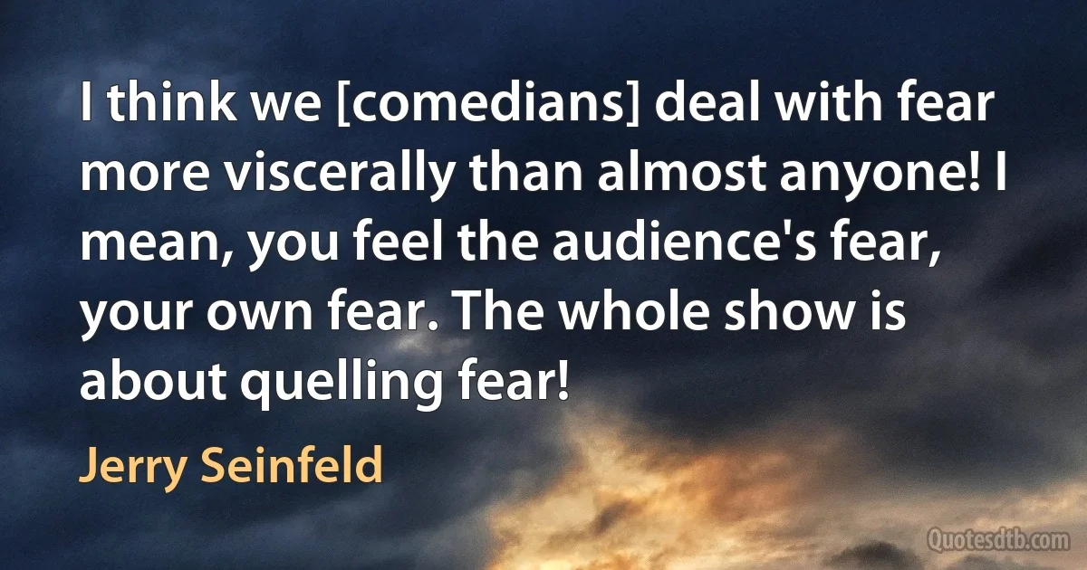 I think we [comedians] deal with fear more viscerally than almost anyone! I mean, you feel the audience's fear, your own fear. The whole show is about quelling fear! (Jerry Seinfeld)