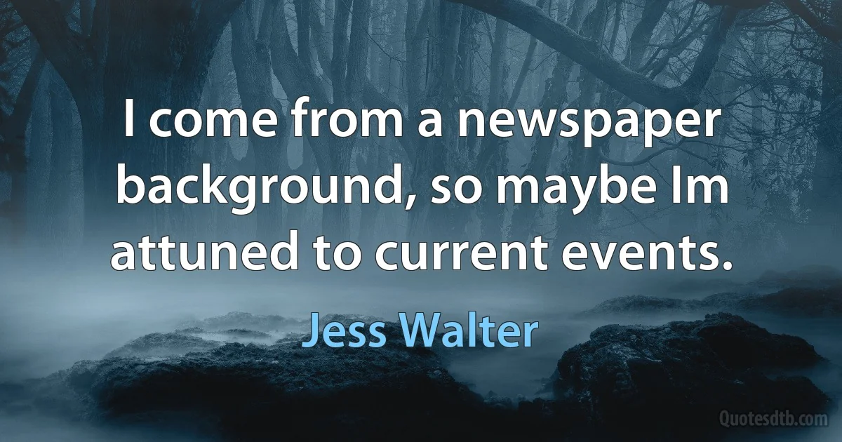 I come from a newspaper background, so maybe Im attuned to current events. (Jess Walter)