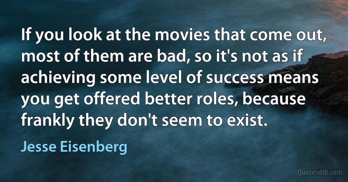 If you look at the movies that come out, most of them are bad, so it's not as if achieving some level of success means you get offered better roles, because frankly they don't seem to exist. (Jesse Eisenberg)