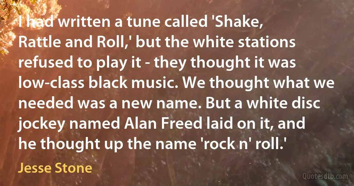 I had written a tune called 'Shake, Rattle and Roll,' but the white stations refused to play it - they thought it was low-class black music. We thought what we needed was a new name. But a white disc jockey named Alan Freed laid on it, and he thought up the name 'rock n' roll.' (Jesse Stone)