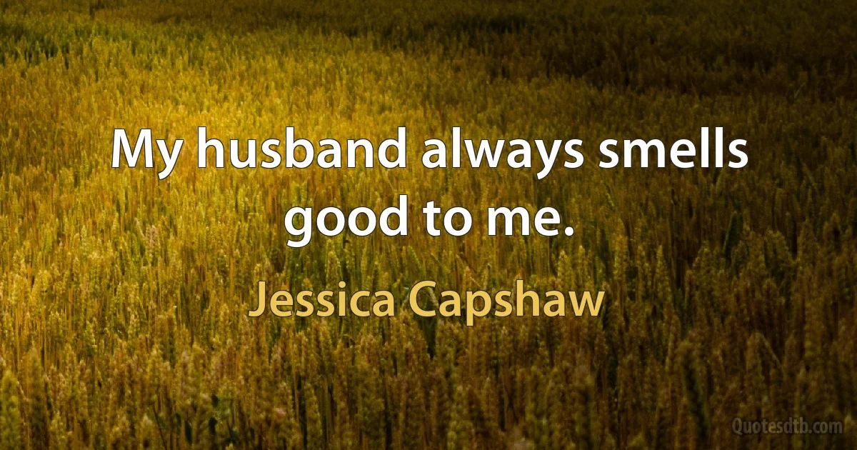 My husband always smells good to me. (Jessica Capshaw)