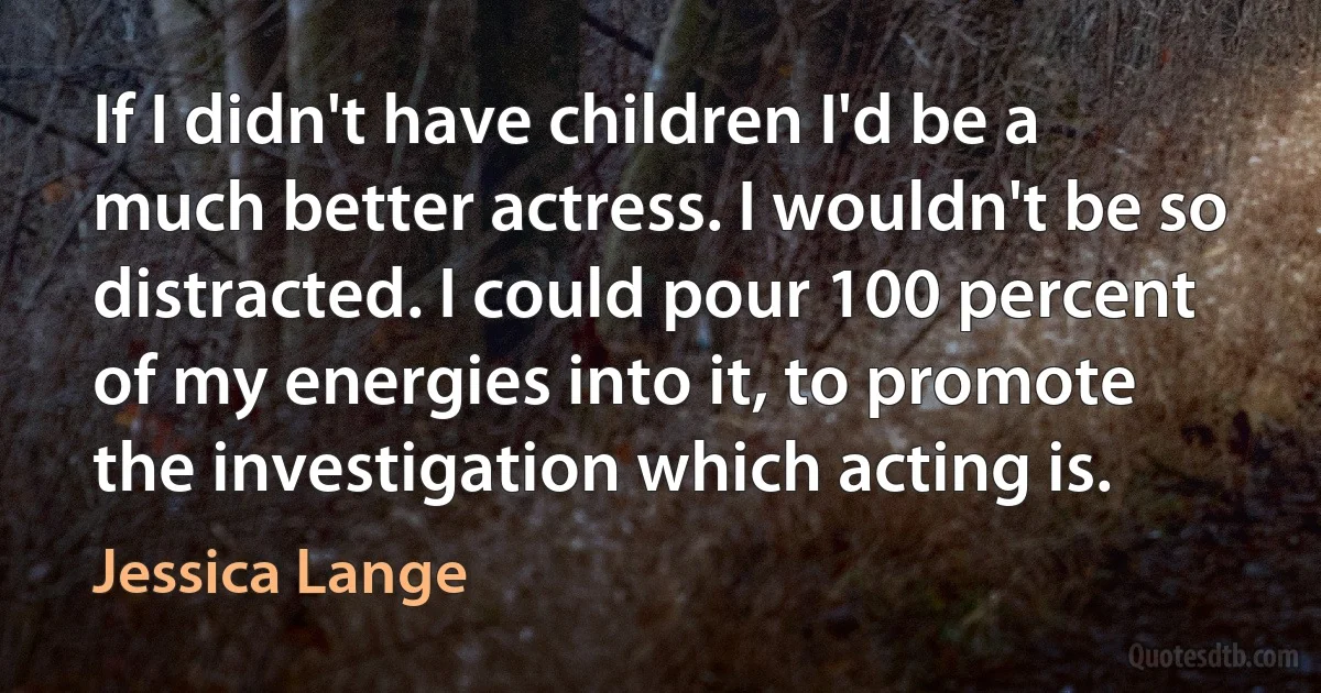 If I didn't have children I'd be a much better actress. I wouldn't be so distracted. I could pour 100 percent of my energies into it, to promote the investigation which acting is. (Jessica Lange)