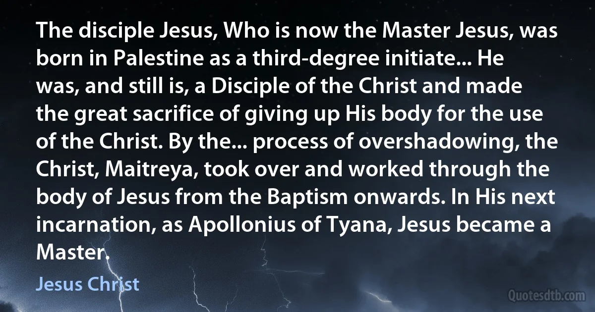 The disciple Jesus, Who is now the Master Jesus, was born in Palestine as a third-degree initiate... He was, and still is, a Disciple of the Christ and made the great sacrifice of giving up His body for the use of the Christ. By the... process of overshadowing, the Christ, Maitreya, took over and worked through the body of Jesus from the Baptism onwards. In His next incarnation, as Apollonius of Tyana, Jesus became a Master. (Jesus Christ)