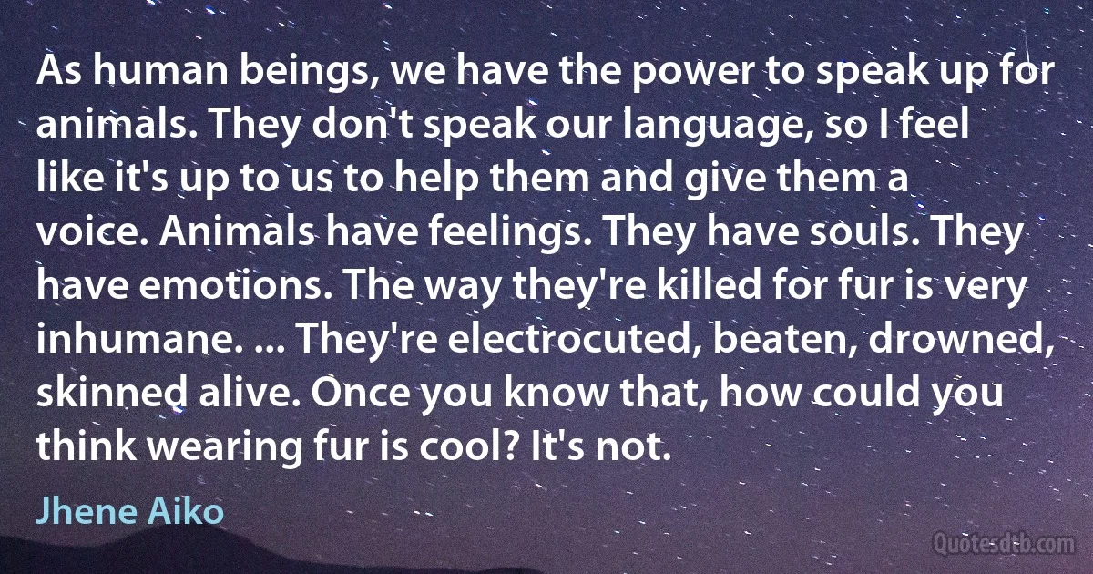 As human beings, we have the power to speak up for animals. They don't speak our language, so I feel like it's up to us to help them and give them a voice. Animals have feelings. They have souls. They have emotions. The way they're killed for fur is very inhumane. ... They're electrocuted, beaten, drowned, skinned alive. Once you know that, how could you think wearing fur is cool? It's not. (Jhene Aiko)