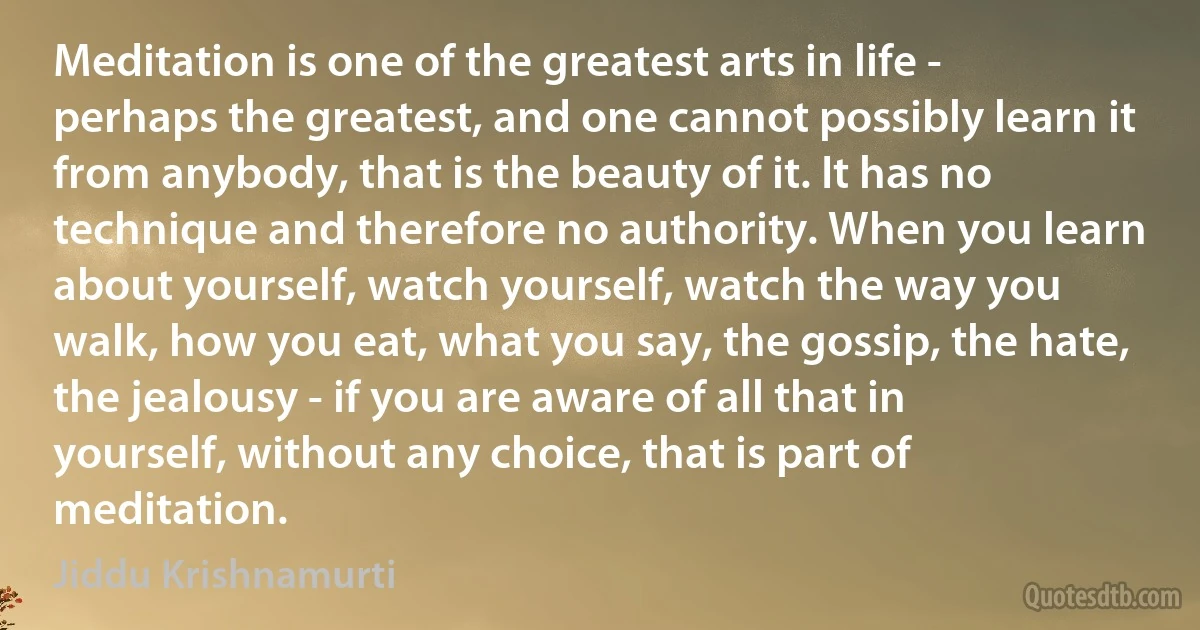 Meditation is one of the greatest arts in life - perhaps the greatest, and one cannot possibly learn it from anybody, that is the beauty of it. It has no technique and therefore no authority. When you learn about yourself, watch yourself, watch the way you walk, how you eat, what you say, the gossip, the hate, the jealousy - if you are aware of all that in yourself, without any choice, that is part of meditation. (Jiddu Krishnamurti)