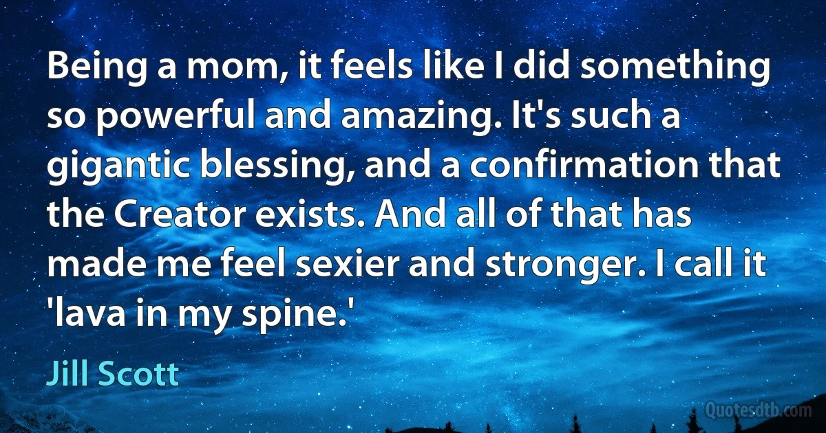 Being a mom, it feels like I did something so powerful and amazing. It's such a gigantic blessing, and a confirmation that the Creator exists. And all of that has made me feel sexier and stronger. I call it 'lava in my spine.' (Jill Scott)