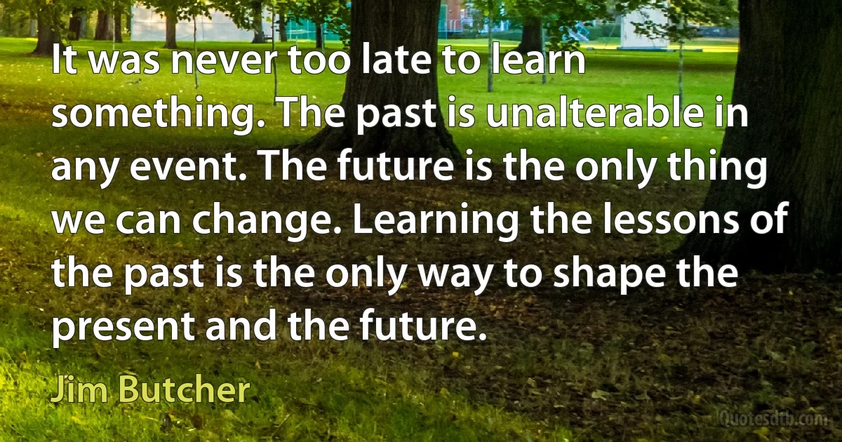 It was never too late to learn something. The past is unalterable in any event. The future is the only thing we can change. Learning the lessons of the past is the only way to shape the present and the future. (Jim Butcher)