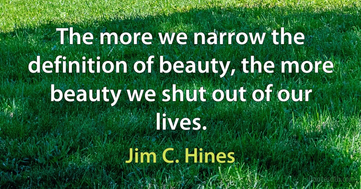 The more we narrow the definition of beauty, the more beauty we shut out of our lives. (Jim C. Hines)