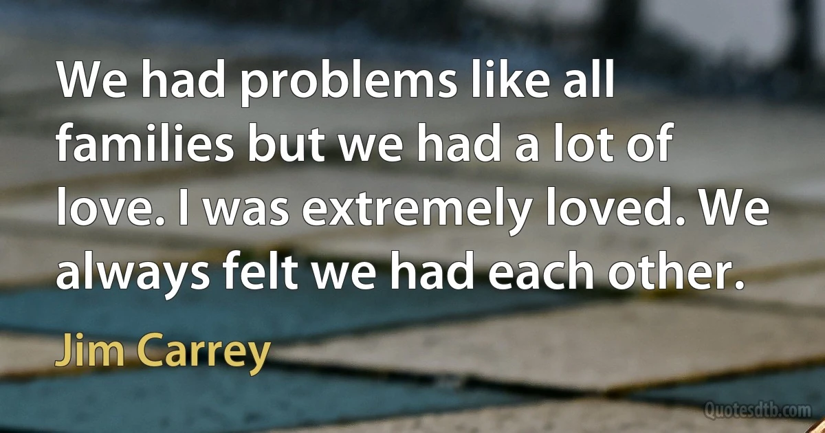 We had problems like all families but we had a lot of love. I was extremely loved. We always felt we had each other. (Jim Carrey)