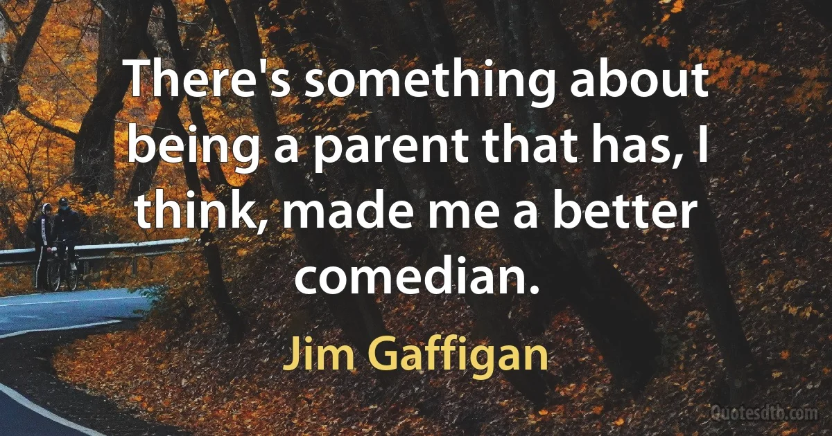 There's something about being a parent that has, I think, made me a better comedian. (Jim Gaffigan)