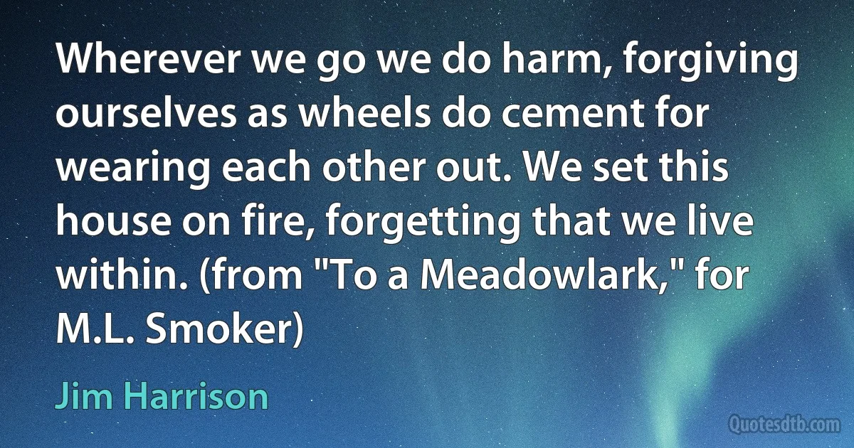 Wherever we go we do harm, forgiving ourselves as wheels do cement for wearing each other out. We set this house on fire, forgetting that we live within. (from "To a Meadowlark," for M.L. Smoker) (Jim Harrison)