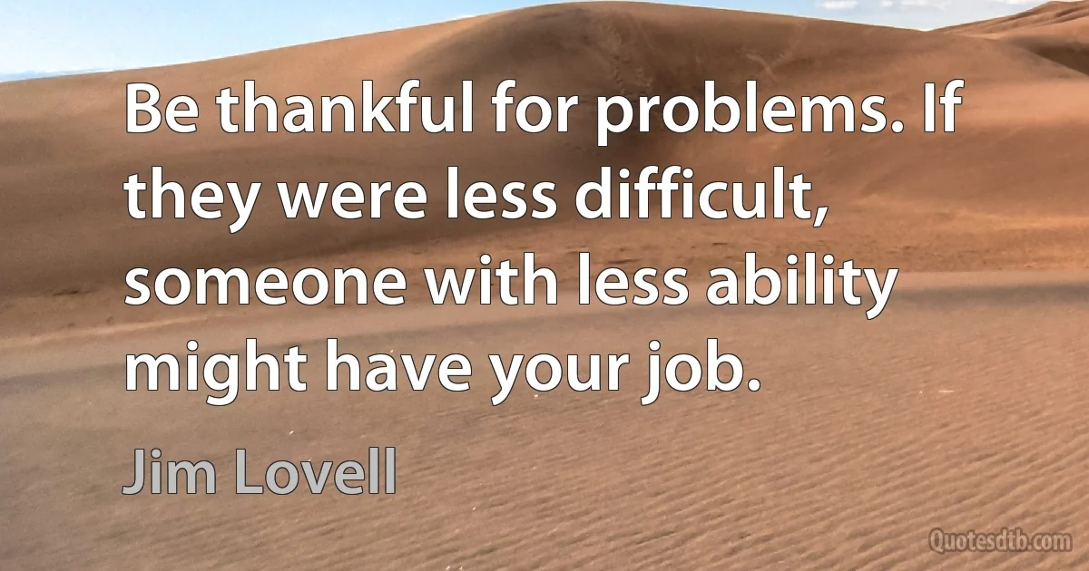 Be thankful for problems. If they were less difficult, someone with less ability might have your job. (Jim Lovell)