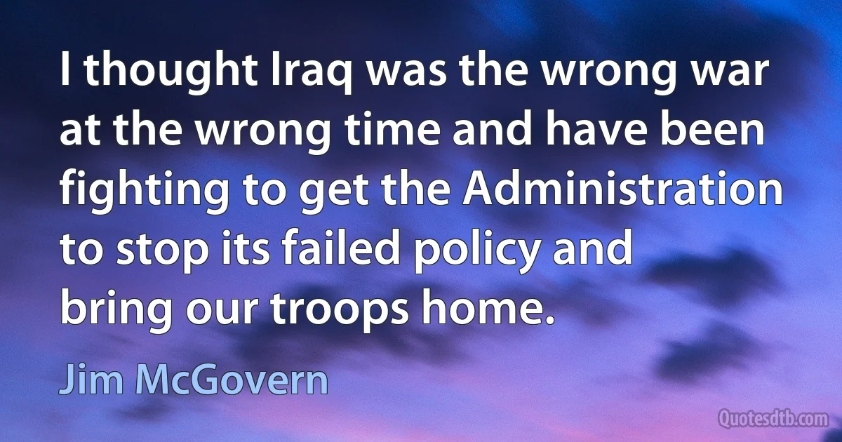 I thought Iraq was the wrong war at the wrong time and have been fighting to get the Administration to stop its failed policy and bring our troops home. (Jim McGovern)