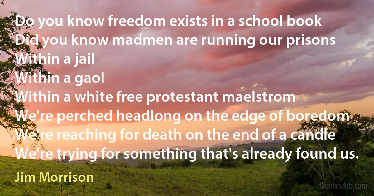 Do you know freedom exists in a school book
Did you know madmen are running our prisons
Within a jail
Within a gaol
Within a white free protestant maelstrom
We're perched headlong on the edge of boredom
We're reaching for death on the end of a candle
We're trying for something that's already found us. (Jim Morrison)