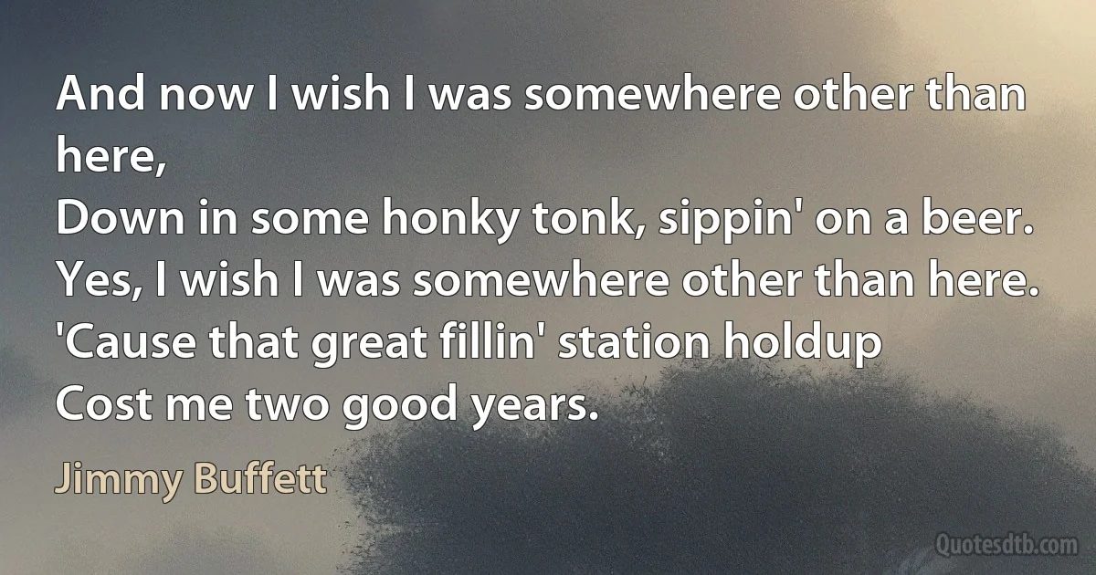 And now I wish I was somewhere other than here,
Down in some honky tonk, sippin' on a beer.
Yes, I wish I was somewhere other than here.
'Cause that great fillin' station holdup
Cost me two good years. (Jimmy Buffett)