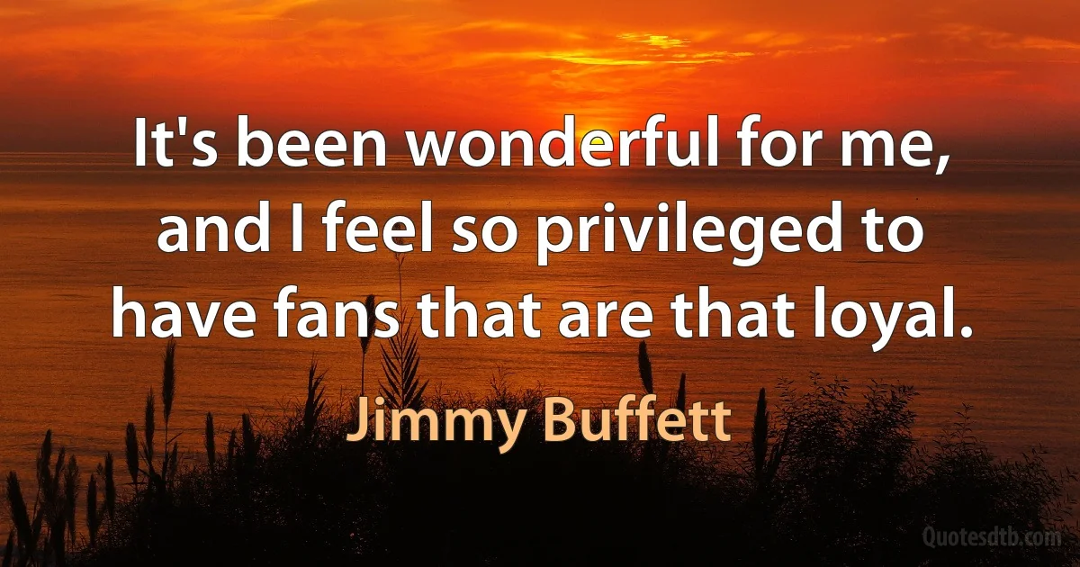 It's been wonderful for me, and I feel so privileged to have fans that are that loyal. (Jimmy Buffett)